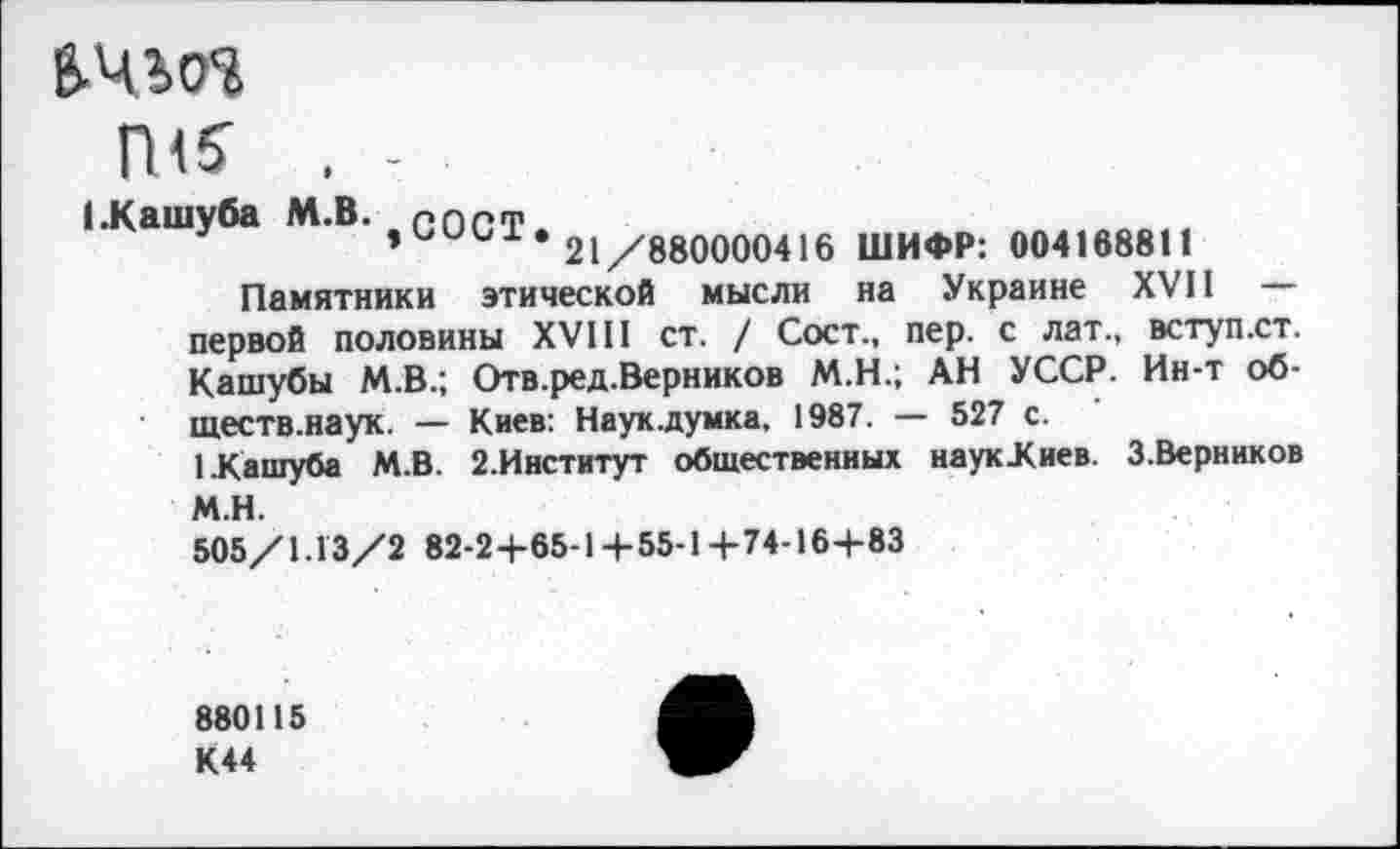 ﻿В-ЧШ
П<5
(.Кашуба М.В. пппт
,ииы. 21/880000416 ШИФР: 004168811 Памятники этической мысли на Украине XVII
первой половины XVIII ст. / Сост., пер. с лат., вступ.ст. Кашубы М.В.; Отв.ред.Верников М.Н.; АН УССР. Ин-т обществ.наук. — Киев: Наук.думка, 1987. — 527 с.
1.Кашуба М.В. 2.Институт общественных наукХиев. З.Верников
М.Н.
505/1.13/2 82-2+65-14-55-1+74-16+83
880115 К44